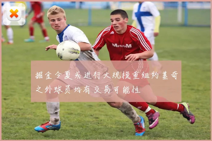 掘金今夏或进行大规模重组约基奇之外球员均有交易可能性