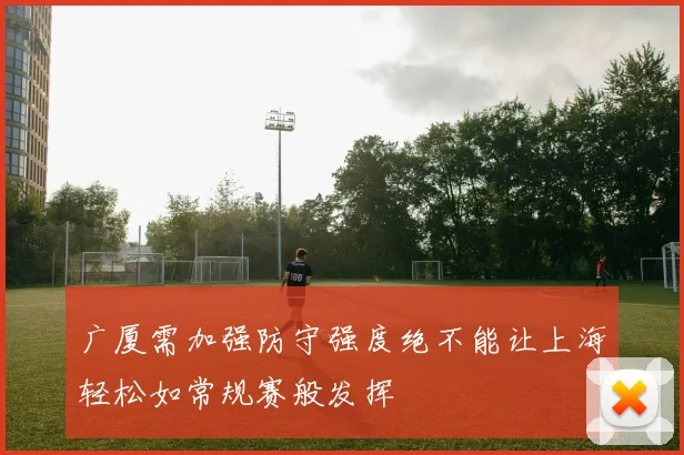 广厦需加强防守强度绝不能让上海轻松如常规赛般发挥