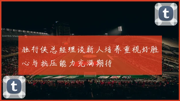 独行侠总经理谈新人培养重视好胜心与抗压能力充满期待