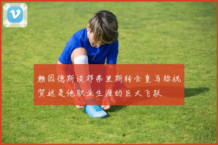 赖因德斯谈邓弗里斯转会皇马称祝贺这是他职业生涯的巨大飞跃