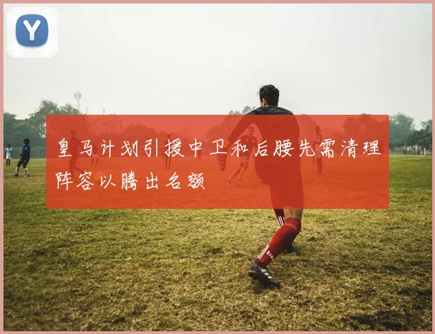 皇马计划引援中卫和后腰先需清理阵容以腾出名额