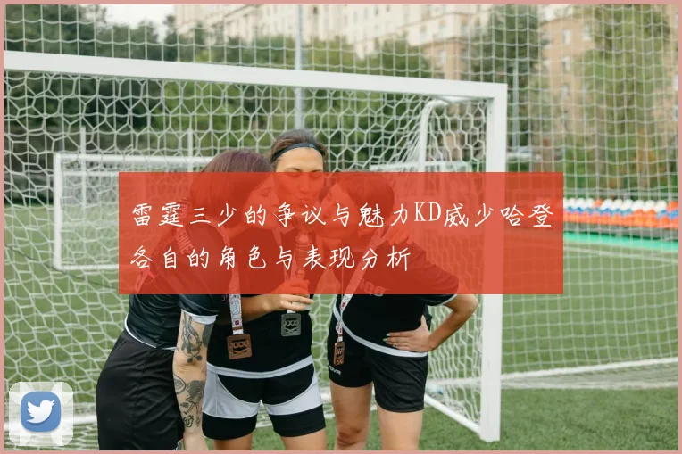 雷霆三少的争议与魅力KD威少哈登各自的角色与表现分析