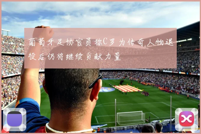 葡萄牙足协官员称C罗为传奇人物退役后仍将继续贡献力量