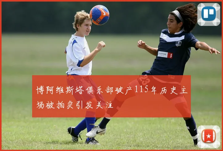 博阿维斯塔俱乐部破产115年历史主场被拍卖引发关注