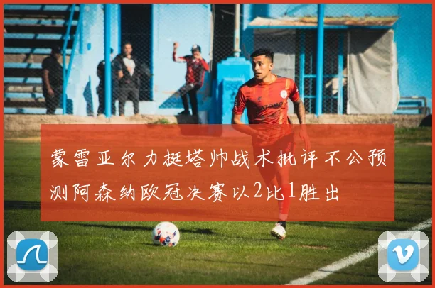 蒙雷亚尔力挺塔帅战术批评不公预测阿森纳欧冠决赛以2比1胜出