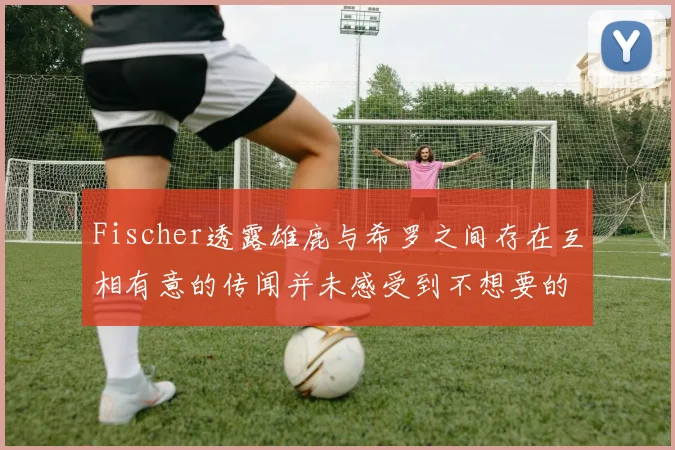 Fischer透露雄鹿与希罗之间存在互相有意的传闻并未感受到不想要的迹象