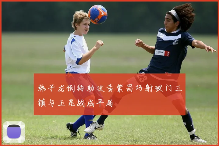 韩子龙倒钩助攻黄紫昌巧射破门三镇与玉昆战成平局
