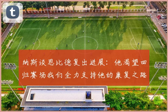 纳斯谈恩比德复出进展：他渴望回归赛场我们全力支持他的康复之路