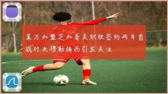 莱万加盟芝加哥美职联签约两年首战对决穆勒梅西引发关注