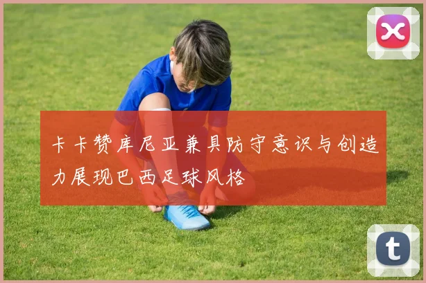 卡卡赞库尼亚兼具防守意识与创造力展现巴西足球风格