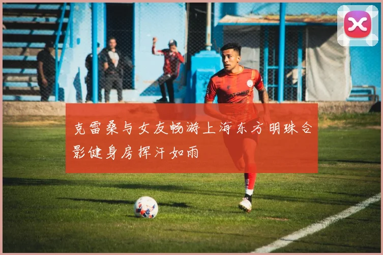 克雷桑与女友畅游上海东方明珠合影健身房挥汗如雨