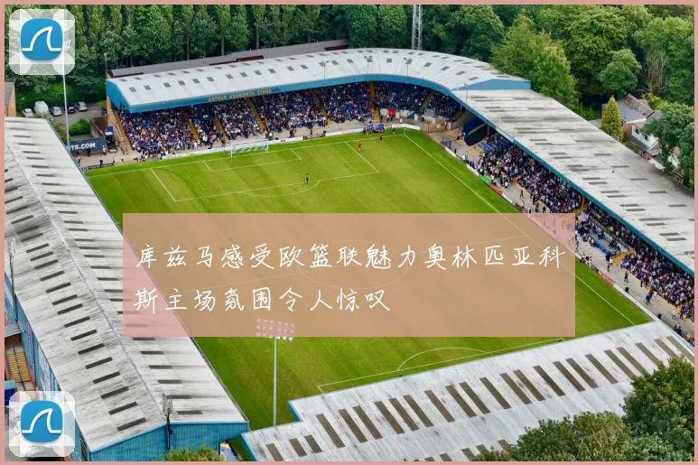 库兹马感受欧篮联魅力奥林匹亚科斯主场氛围令人惊叹