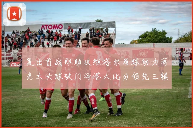 复出首战即助攻维塔尔角球助力蒋光太头球破门海港大比分领先三镇