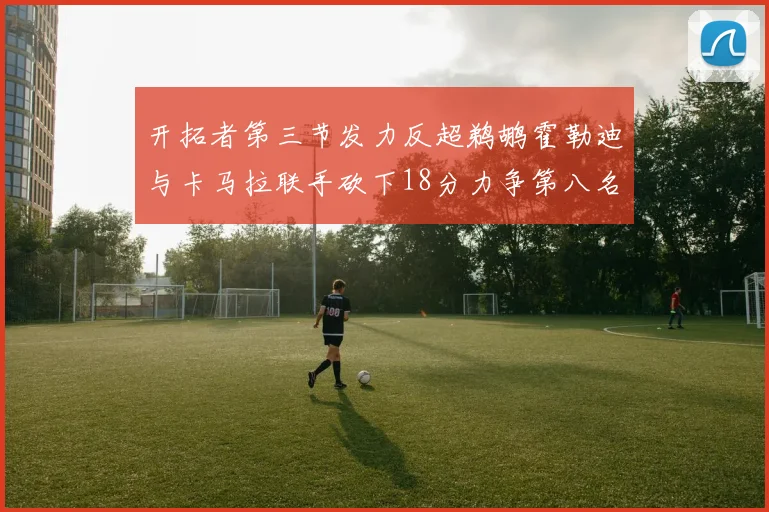 开拓者第三节发力反超鹈鹕霍勒迪与卡马拉联手砍下18分力争第八名