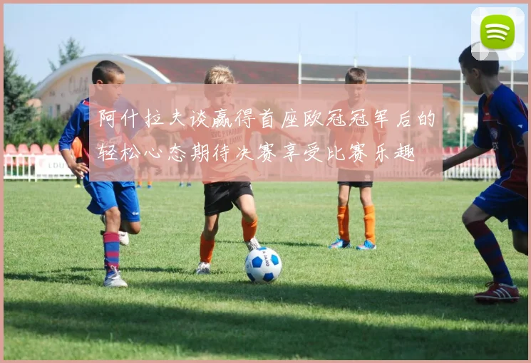 阿什拉夫谈赢得首座欧冠冠军后的轻松心态期待决赛享受比赛乐趣