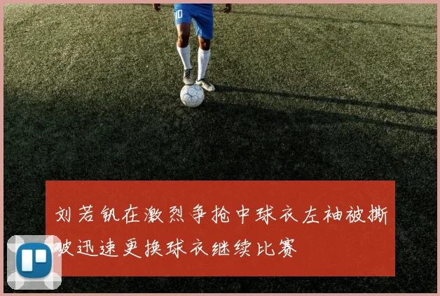 刘若钒在激烈争抢中球衣左袖被撕破迅速更换球衣继续比赛