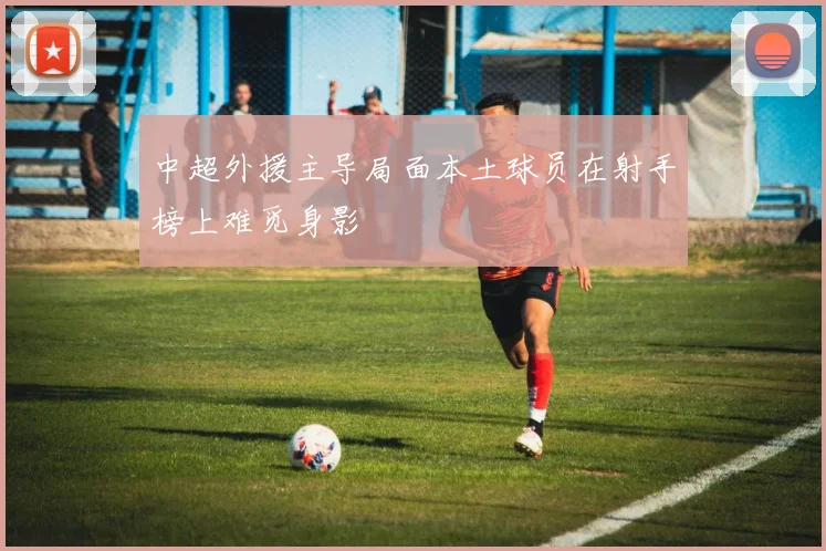 中超外援主导局面本土球员在射手榜上难觅身影