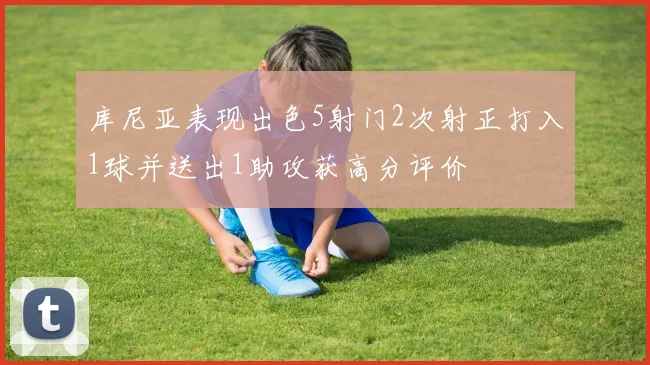 库尼亚表现出色5射门2次射正打入1球并送出1助攻获高分评价