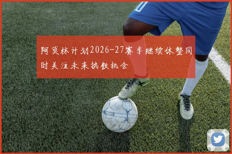 阿莫林计划2026-27赛季继续休整同时关注未来执教机会