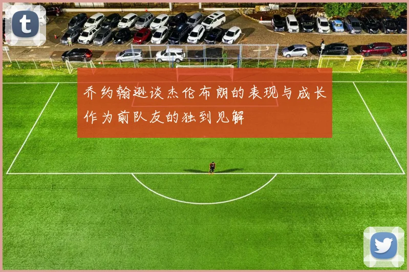 乔约翰逊谈杰伦布朗的表现与成长作为前队友的独到见解