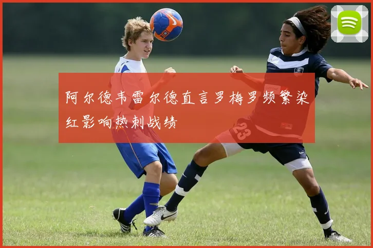 阿尔德韦雷尔德直言罗梅罗频繁染红影响热刺战绩